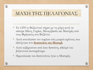 ΜΑΧΗ ΤΗΣ ΠΕΛΑΓΟΝΙΑΣ
• Το 1259 οι Βυζαντινοί πήραν με τη μάχη αυτή τα

κάστρα Μάνη, Γεράκι, Μονεμβασία και Μυστράς από
τους Φράγκους στο Βυζάντιο

• Αυτά αποτέλεσαν τον πυρήνα ενός μικρού κράτους που
εξελίχτηκε στο δεσποτάτο του Μυστρά.

• Αυτό κυβερνιόταν από έναν δεσπότη, αδελφό του
βυζαντινού αυτοκράτορα.

• Πρωτεύουσα του δεσποτάτου ήταν ο Μυστράς.

 