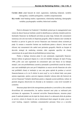 Revista de Marketing Online – Vol. 4 Nr. 4

Cuvinte cheie: piaţǎ bancarǎ de retail, segmentare, marketing relaţional, variabile
demografice, variabile psihografice, variabile comportamentale
Key words: retail banking market, segmentation, relationship marketing, demographic
variables, psychographic variables, behavioral variables

Potrivit afirmaţiei lui Frederick F. Reichheld, primul pas în managementul unui
sistem de afaceri bazat pe loialitate constă în identificarea şi achiziţia clienţilor potriviţi.
Instituţiile financiare îşi desfăşoară activitatea pe pieţe largi, formate din consumatori
numeroşi şi de cele mai multe ori dispersaţi geografic, aflaţi în căutarea unei varietăţi de
beneficii cu privire la gama de servicii financiare care formează oferta existentă pe
piaţă. Ca urmare a resurselor limitate sau insuficiente pentru a deservi, într-un mod
eficient, toţi consumatorii din cadrul unui perimetru geografic, băncile au început să
dezvolte strategii de marketing orientate către segmente specifice de clienţi,
caracterizate de un grad ridicat de profitabilitate pe termen lung.
Pentru a înţelege structura pieţei în care acţionează, organizaţiile financiarbancare trebuie să găsească răspuns la o serie de întrebări strategice de tipul (Young,
1999, p.20): care sunt segmentele de consumatori spre care banca să îşi îndrepte
atenţia?, care este profitabilitatea curentă şi potenţială a portofoliului actual de clienţi?,
care sunt modalităţile prin care pot fi îndeplinite cu succes nevoile financiare ale celor
mai profitabili clienţi ai instituţiei şi care este gama optimă de produse şi servicii
financiar-bancare ce le vor fi oferite în acest scop? şi, nu în ultimul rând, cum poate
acţiona organizaţia pentru a preveni migrarea clienţilor valoroşi către alţi furnizori de
servicii financiare? Soluţiile identificate pentru a răspunde acestor probleme, trebuie să
permită atingerea obiectivelor de eficienţă şi de menţinere a unui nivel rezonabil al
costurilor.
Structura pieţei derivă din eterogenitatea produselor şi serviciilor şi din cerinţele
diversificate ale consumatorilor, iar analiza structurii unei pieţe se realizează prin
activitatea de segmentare. În contextul serviciilor financiar-bancare, structura pieţei
poate fi analizată ţinând cont de tipul de clienţi cărora li se adresează oferta de produse
şi servicii, criteriu în funcţie de care se delimitează două categorii de pieţe: piaţa de
retail banking, respectiv totalitatea consumatorilor persoane fizice şi a nevoilor

52

 