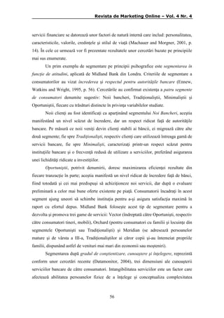 Revista de Marketing Online – Vol. 4 Nr. 4

servicii financiare se datorează unor factori de natură internă care includ: personalitatea,
caracteristicile, valorile, credinţele şi stilul de viaţă (Machauer and Morgner, 2001, p.
14). În cele ce urmează vor fi prezentate rezultatele unor cercetări bazate pe principiile
mai sus enumerate.
Un prim exemplu de segmentare pe principii psihografice este segmentarea în
funcţie de atitudini, aplicată de Midland Bank din Londra. Criteriile de segmentare a
consumatorilor au vizat încrederea şi respectul pentru autorităţile bancare (Ennew,
Watkins and Wright, 1995, p. 56). Cercetările au confirmat existenţa a patru segmente
de consumatori denumite sugestiv: Noii bancheri, Tradiţionaliştii, Minimaliştii şi
Oportuniştii, fiecare cu trăsături distincte în privinţa variabilelor studiate.
Noii clienţi au fost identificaţi ca aparţinând segmentului Noi Bancheri, aceştia
manifestând un nivel scăzut de încredere, dar un respect ridicat faţă de autorităţile
bancare. Pe măsură ce noii veniţi devin clienţi stabili ai băncii, ei migrează către alte
două segmente; fie spre Tradiţionalişti, respectiv clienţi care utilizează întreaga gamă de
servicii bancare, fie spre Minimalişti, caracterizaţi printr-un respect scăzut pentru
instituţiile bancare şi o frecvenţă redusă de utilizare a serviciilor, preferând asigurarea
unei lichidităţi ridicate a investiţiilor.
Oportuniştii, potrivit denumirii, doresc maximizarea eficienţei rezultate din
fiecare tranzacţie în parte; aceştia manifestă un nivel ridicat de încredere faţă de bănci,
fiind totodată şi cei mai predispuşi să achiziţioneze noi servicii, dar după o evaluare
preliminară a celor mai bune oferte existente pe piaţă. Consumatorii încadraţi în acest
segment ajung uneori să schimbe instituţia pentru a-şi asigura satisfacţia maximă în
raport cu efortul depus. Midland Bank foloseşte acest tip de segmentare pentru a
dezvolta şi promova trei game de servicii: Vector (îndreptată către Oportunişti, respectiv
către consumatori tineri, mobili), Orchard (pentru consumatori cu familii şi locuinţe din
segmentele Oportunişti sau Tradiţionalişti) şi Meridian (se adresează persoanelor
mature şi de vârsta a III-a, Tradiţionaliştilor ai căror copii şi-au întemeiat propriile
familii, dispunând astfel de venituri mai mari din economii sau moşteniri).
Segmentarea după gradul de conştientizare, cunoaştere şi înţelegere, reprezintă
conform unor cercetări recente (Datamonitor, 2004), trei dimensiuni ale cunoaşterii
serviciilor bancare de către consumatori. Intangibilitatea serviciilor este un factor care
afectează abilitatea persoanelor fizice de a înţelege şi conceptualiza complexitatea

56

 