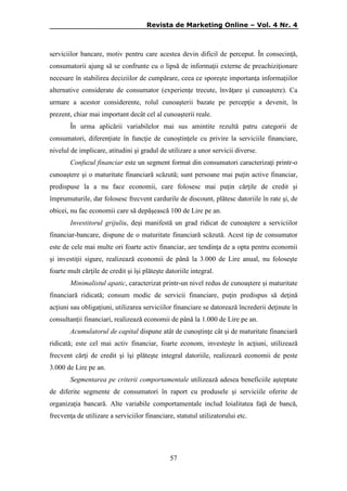 Revista de Marketing Online – Vol. 4 Nr. 4

serviciilor bancare, motiv pentru care acestea devin dificil de perceput. În consecinţă,
consumatorii ajung să se confrunte cu o lipsă de informaţii externe de preachiziţionare
necesare în stabilirea deciziilor de cumpărare, ceea ce sporeşte importanţa informaţiilor
alternative considerate de consumator (experienţe trecute, învăţare şi cunoaştere). Ca
urmare a acestor considerente, rolul cunoaşterii bazate pe percepţie a devenit, în
prezent, chiar mai important decât cel al cunoaşterii reale.
În urma aplicării variabilelor mai sus amintite rezultă patru categorii de
consumatori, diferenţiate în funcţie de cunoştinţele cu privire la serviciile financiare,
nivelul de implicare, atitudini şi gradul de utilizare a unor servicii diverse.
Confuzul financiar este un segment format din consumatori caracterizaţi printr-o
cunoaştere şi o maturitate financiară scăzută; sunt persoane mai puţin active financiar,
predispuse la a nu face economii, care folosesc mai puţin cărţile de credit şi
împrumuturile, dar folosesc frecvent cardurile de discount, plătesc datoriile în rate şi, de
obicei, nu fac economii care să depăşească 100 de Lire pe an.
Investitorul grijuliu, deşi manifestă un grad ridicat de cunoaştere a serviciilor
financiar-bancare, dispune de o maturitate financiară scăzută. Acest tip de consumator
este de cele mai multe ori foarte activ financiar, are tendinţa de a opta pentru economii
şi investiţii sigure, realizează economii de până la 3.000 de Lire anual, nu foloseşte
foarte mult cărţile de credit şi îşi plăteşte datoriile integral.
Minimalistul apatic, caracterizat printr-un nivel redus de cunoaştere şi maturitate
financiară ridicată; consum modic de servicii financiare, puţin predispus să deţină
acţiuni sau obligaţiuni, utilizarea serviciilor financiare se datorează încrederii deţinute în
consultanţii financiari, realizează economii de până la 1.000 de Lire pe an.
Acumulatorul de capital dispune atât de cunoştinţe cât şi de maturitate financiară
ridicată; este cel mai activ financiar, foarte econom, investeşte în acţiuni, utilizează
frecvent cărţi de credit şi îşi plăteşte integral datoriile, realizează economii de peste
3.000 de Lire pe an.
Segmentarea pe criterii comportamentale utilizează adesea beneficiile aşteptate
de diferite segmente de consumatori în raport cu produsele şi serviciile oferite de
organizaţia bancară. Alte variabile comportamentale includ loialitatea faţă de bancă,
frecvenţa de utilizare a serviciilor financiare, statutul utilizatorului etc.

57

 