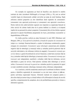 Revista de Marketing Online – Vol. 4 Nr. 4

Un exemplu de segmentare pe bază de beneficiu este descrisă în studiile
realizate de către cercetătorii McDougall şi Levesque (1994, p. 19), care au utilizat
variabile legate de dimensiunile calităţii serviciilor pe piaţa de retail banking. După
utilizarea analizei grupurilor au fost identificate două segmente de consumatori:
consumatori care apreciază performanţa şi consumatori care apreciază comoditatea.
Pentru indivizii din cadrul primului segment este important ca organizaţia bancară să
ofere servicii de calitate înaltă chiar de la prima întâlnire cu clientul şi să dispună
implicit de un personal de contact competent. Consumatorii din cel de-al doilea segment
apreciază în special flexibilitatea programului de lucru, proximitatea sucursalelor şi
disponibilitatea ATM-urilor.
Un studiu post-hoc realizat pe piaţa Germaniei în anul 2003 (Machauer and
Morgner, 2001, p. 12) cu privire la atitudinile şi beneficiile aşteptate de consumatori în
relaţia cu o instituţie financiar-bancară a condus la delimitarea următoarelor grupuri
omogene de consumatori: Consumatori opuşi tehnologiei caracterizaţi prin atitudine
negativă faţă de tehnologie şi tranzacţii online şi atitudine pozitivă puternică faţă de
serviciile individuale şi de informare (oferite de angajaţi). Consumatorii orientaţi spre
servicii doresc o gamă diversificată de servicii financiare, având însă aversiune faţă de
risc şi atitudine slabă faţă de tehnologie şi tranzacţii online. Consumatorii orientaţi spre
tranzacţii sunt independenţi, manifestă o atitudine slabă faţă de informare, servicii
individuale şi gama de servicii, fiind puternic orientaţi către tehnologie şi servicii
online. Consumatorii interesaţi în general au o atitudine pozitivă şi puternică în raport
cu toate variabilele cercetate: tehnologie, tranzacţii online, informare, independenţă.
Ca o concluzie, criteriile menţionate anterior pot fi combinate în diferite variante
pentru a identifica segmentele de consumatori cu cea mai mare valoare şi relevanţ
ǎ
pentru activitatea organizaţiei bancare. Eforturile realizate de companie pentru a
dezvolta relaţii pe termen lung cu clienţii trebuie să fie diferenţiate în funcţie de nevoile
specifice, comportamentul de cumpărare, dar şi de profitabilitatea prezentă şi viitoare a
diferitelor segmente.

58

 