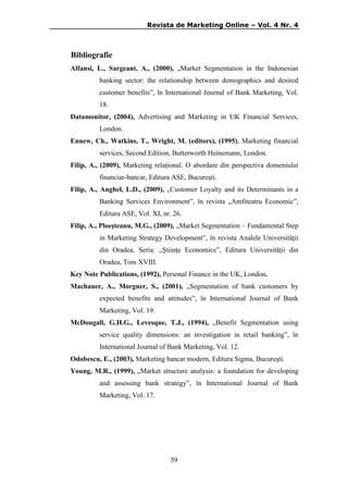 Revista de Marketing Online – Vol. 4 Nr. 4

Bibliografie
Alfansi, L., Sargeant, A., (2000), „Market Segmentation in the Indonesian
banking sector: the relationship between demographics and desired
customer benefits”, în International Journal of Bank Marketing, Vol.
18.
Datamonitor, (2004), Advertising and Marketing in UK Financial Services,
London.
Ennew, Ch., Watkins, T., Wright, M. (editors), (1995), Marketing financial
services, Second Edition, Butterworth Heinemann, London.
Filip, A., (2009), Marketing relaţional. O abordare din perspectiva domeniului
financiar-bancar, Editura ASE, Bucureşti.
Filip, A., Anghel, L.D., (2009), „Customer Loyalty and its Determinants in a
Banking Services Environment”, în revista „Amfiteatru Economic”,
Editura ASE, Vol. XI, nr. 26.
Filip, A., Ploeşteanu, M.G., (2009), „Market Segmentation – Fundamental Step
in Marketing Strategy Development”, în revista Analele Universităţii
din Oradea, Seria: „Ştiinţe Economice”, Editura Universităţii din
Oradea, Tom XVIII.
Key Note Publications, (1992), Personal Finance in the UK, London.
Machauer, A., Morgner, S., (2001), „Segmentation of bank customers by
expected benefits and attitudes”, în International Journal of Bank
Marketing, Vol. 19.
McDougall, G.H.G., Levesque, T.J., (1994), „Benefit Segmentation using
service quality dimensions: an investigation in retail banking”, în
International Journal of Bank Marketing, Vol. 12.
Odobescu, E., (2003), Marketing bancar modern, Editura Sigma, Bucureşti.
Young, M.R., (1999), „Market structure analysis: a foundation for developing
and assessing bank strategy”, în International Journal of Bank
Marketing, Vol. 17.

59

 