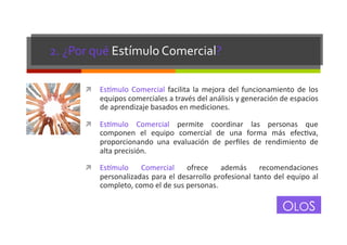 2.	
  ¿Por	
  qué	
  Estímulo	
  Comercial?	
  
!  Es+mulo	
   Comercial	
   facilita	
   la	
   mejora	
   del	
   funcionamiento	
   de	
   los	
  

equipos	
  comerciales	
  a	
  través	
  del	
  análisis	
  y	
  generación	
  de	
  espacios	
  
de	
  aprendizaje	
  basados	
  en	
  mediciones.	
  

!  Es+mulo	
   Comercial	
   permite	
   coordinar	
   las	
   personas	
   que	
  

componen	
   el	
   equipo	
   comercial	
   de	
   una	
   forma	
   más	
   efecGva,	
  
proporcionando	
   una	
   evaluación	
   de	
   perﬁles	
   de	
   rendimiento	
   de	
  
alta	
  precisión.	
  

!  Es+mulo	
  

Comercial	
   ofrece	
   además	
   recomendaciones	
  
personalizadas	
  para	
  el	
  desarrollo	
  profesional	
  tanto	
  del	
  equipo	
  al	
  
completo,	
  como	
  el	
  de	
  sus	
  personas.	
  

OLOS

 