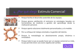 4.	
  ¿Por	
  qué	
  elegir	
  Estímulo	
  Comercial?	
  
!  Porque	
  facilita	
  el	
  desarrollo	
  sostenible	
  de	
  los	
  equipos.	
  
!  Porque	
   genera	
   saGsfacción	
   al	
   centrarse	
   en	
   estrategias	
   basadas	
   en	
  

herramientas	
   de	
   medición	
   y	
   gesGón	
   del	
   aprendizaje	
   desde	
   la	
  
moGvación	
  personal.	
  

!  Porque	
  aporta	
  soluciones	
  totalmente	
  personalizadas	
  y	
  a	
  la	
  medida.	
  
!  Por	
  su	
  enfoque	
  de	
  trabajo	
  orientado	
  a	
  la	
  gesGón	
  del	
  talento.	
  
!  Porque	
   la	
   metodología	
   es	
   absolutamente	
   propia,	
   dinámica	
   e	
  

innovadora.	
  

!  Porque	
   todo	
   lo	
   que	
   se	
   puede	
   hacer	
   por	
   un	
   equipo	
   comercial	
   se	
   mide,	
  

lo	
  que	
  permite	
  tener	
  una	
  visión	
  objeGva	
  del	
  cambio.	
  

OLOS

 