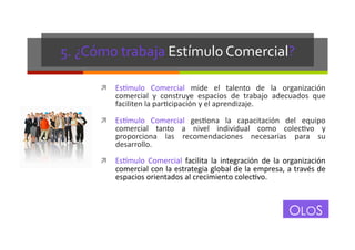 5.	
  ¿Cómo	
  trabaja	
  Estímulo	
  Comercial?	
  
!  Es+mulo	
   Comercial	
   mide	
   el	
   talento	
   de	
   la	
   organización	
  

comercial	
   y	
   construye	
   espacios	
   de	
   trabajo	
   adecuados	
   que	
  
faciliten	
  la	
  parGcipación	
  y	
  el	
  aprendizaje.	
  

!  Es+mulo	
   Comercial	
   gesGona	
   la	
   capacitación	
   del	
   equipo	
  

comercial	
   tanto	
   a	
   nivel	
   individual	
   como	
   colecGvo	
   y	
  
proporciona	
   las	
   recomendaciones	
   necesarias	
   para	
   su	
  
desarrollo.	
  

!  Es+mulo	
   Comercial	
   facilita	
   la	
   integración	
   de	
   la	
   organización	
  

comercial	
  con	
  la	
  estrategia	
  global	
  de	
  la	
  empresa,	
  a	
  través	
  de	
  
espacios	
  orientados	
  al	
  crecimiento	
  colecGvo.	
  

OLOS
OLOS

 