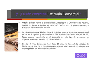 7.	
  ¿Quién	
  coordina	
  Estímulo	
  Comercial?	
  
! 

Antonio	
  Beltrán	
  Pueyo,	
  es	
  Licenciado	
  en	
  Derecho	
  por	
  la	
  Universidad	
  de	
  Navarra,	
  
Master	
   en	
   Asesoría	
   Jurídica	
   de	
   Empresas,	
   Master	
   en	
   Psicoterapia	
   Gestalt,	
   y	
  
Postgrado	
  en	
  Intervención	
  Sistémica.	
  

! 

Ha	
  trabajado	
  durante	
  18	
  años	
  como	
  direcGvo	
  en	
  importantes	
  empresas	
  dentro	
  del	
  
sector	
   de	
   la	
   logísGca	
   y	
   actualmente	
   es	
   coach	
   profesional	
   cerGﬁcado	
   por	
   AECOP.	
  
Posee	
   avalada	
   experiencia	
   en	
   el	
   desarrollo	
   de	
   este	
   Gpo	
   de	
   programas	
   en	
  
organizaciones	
  con	
  cualquier	
  Gpo	
  de	
  estructura.	
  

! 

Director	
   de	
   Olos	
   Consejeros	
   desde	
   hace	
   10	
   años,	
   ha	
   desarrollado	
   métodos	
   de	
  
formación,	
   facilitación	
   e	
   intervención	
   en	
   organizaciones,	
   orientados	
   a	
   lograr	
   una	
  
mejora	
  general	
  del	
  rendimiento	
  colecGvo.	
  

OLOS

 
