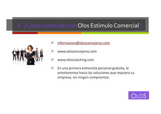6.	
  ¿Cómo	
  contactar	
  con	
  Olos	
  Estímulo	
  Comercial?	
  
!  informacion@olosconsejeros.com	
  
!  www.olosconsejeros.com	
  
!  www.oloscoaching.com	
  
!  En	
  una	
  primera	
  entrevista	
  personal	
  gratuita,	
  le	
  

orientaremos	
  hacia	
  las	
  soluciones	
  que	
  requiera	
  su	
  
empresa,	
  sin	
  ningún	
  compromiso.	
  

OLOS

 