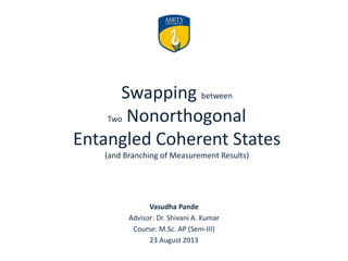Swapping between
Two Nonorthogonal
Entangled Coherent States
(and Branching of Measurement Results)
Vasudha Pande
Advisor: Dr. Shivani A. Kumar
Course: M.Sc. AP (Sem-III)
23 August 2013
 