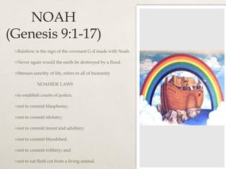 NOAH
(Genesis 9:1-17)
Rainbow is the sign of the covenant G-d made with Noah.
Never again would the earth be destroyed by a flood.
Stresses sanctity of life, refers to all of humanity
NOAHIDE LAWS
to establish courts of justice;
not to commit blasphemy;
not to commit idolatry;
not to commit incest and adultery;
not to commit bloodshed;
not to commit robbery; and
not to eat flesh cut from a living animal.
 