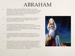 ABRAHAM
 Abraham: with single individual like suzerainty
making land grant, ratification of oath, parties would
pass between split carcass of an animal (Genesis 15).
Abraham cuts sacrificial animals in two and G-d
passes between two halves.
 Only G-d is obligated to fulfill promise. Abraham
has no obligation in return. Subject (Abraham)
benefits not suzerain (G-D).
 G-d owner of land and is empowered to set
conditions like a landlord. Current owners polluting
it with bloodshed and idolatry and when it’s
completely polluted it will throw out its inhabitants.
Israelites have to wait.
 Covenant not due to favoritism or merit. G-d is
seeking replacement tenants who will follow moral
rules of residence which he has established for his
land.
 Genesis 17 is a second version of the same covenant.
G-d adds that a line of kings will come forth from
Abraham and that circumcision is perpetual sign of
G-d eternal covenant. Rite would normally have
been performed in puberty. Ritual has been suffused
with new meaning a sign of covenant.
 