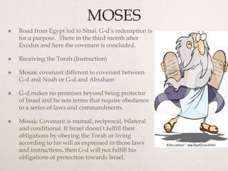 MOSES
 Road from Egypt led to Sinai. G-d’s redemption is
for a purpose. There in the third month after
Exodus and here the covenant is concluded.
 Receiving the Torah (Instruction)
 Mosaic covenant different to covenant between
G-d and Noah or G-d and Abraham
 G-d makes no promises beyond being protector
of Israel and he sets terms that require obedience
to a series of laws and commandments.
 Mosaic Covenant is mutual, reciprocal, bilateral
and conditional. If Israel doesn’t fulfill their
obligations by obeying the Torah or living
according to his will as expressed in those laws
and instructions, then G-d will not fulfill his
obligations of protection towards Israel.
 
