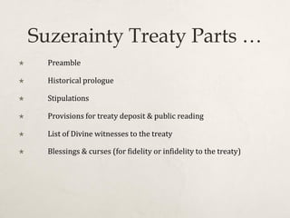 Suzerainty Treaty Parts …
 Preamble
 Historical prologue
 Stipulations
 Provisions for treaty deposit & public reading
 List of Divine witnesses to the treaty
 Blessings & curses (for fidelity or infidelity to the treaty)
 