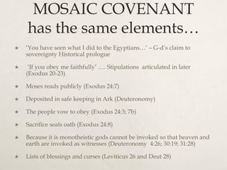 MOSAIC COVENANT
has the same elements…
 ‘You have seen what I did to the Egyptians…’ – G-d’s claim to
sovereignty Historical prologue
 ‘If you obey me faithfully’ …. Stipulations articulated in later
(Exodus 20-23)
 Moses reads publicly (Exodus 24:7)
 Deposited in safe keeping in Ark (Deuteronomy)
 The people vow to obey (Exodus 24:3; 7b)
 Sacrifice seals oath (Exodus 24:8)
 Because it is monotheistic gods cannot be invoked so that heaven and
earth are invoked as witnesses (Deuteronomy 4:26; 30:19; 31:28)
 Lists of blessings and curses (Leviticus 26 and Deut 28)
 