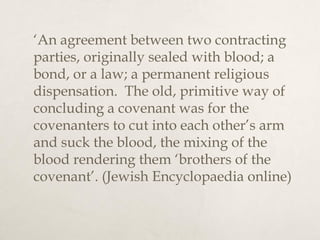 ‘An agreement between two contracting
parties, originally sealed with blood; a
bond, or a law; a permanent religious
dispensation. The old, primitive way of
concluding a covenant was for the
covenanters to cut into each other’s arm
and suck the blood, the mixing of the
blood rendering them ‘brothers of the
covenant’. (Jewish Encyclopaedia online)
 