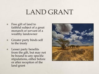 LAND GRANT
 Free gift of land to
faithful subject of a great
monarch or servant of a
wealthy landowner
 Greater party binds self
to the treaty
 Lesser party benefits
from the gift, but may not
be bound to any specific
stipulations, either before
or after reception of the
land grant
 