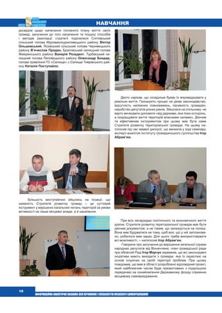  10
Навчання
досвідом щодо написання головного плану життя своїх
громад, залучення до того населення та пошуку способів
і методів реалізації стратегії поділилися Снітківський
сільський голова Мурованокуриловецького району Віктор
Ольшевський, Лозівський сільський голова Чернівецького
району В’ячеслав Продан, Браїлівський селищний голова
Жмеринського району Валерій Резедент, Турбівський се-
лищний голова Липовецького району Олександр Бондар,
голова правління ГО «Селище» с.Селище Тиврівського рай-
ону Наталія Поступайло.
Більшість виступаючих зійшлись на позиції, що
наявність Стратегій розвитку громад – це суттєвий
інструмент у вирішенні нагальних питань територій за умови
активності не лише місцевої влади, а й населення.
Дехто нарікав, що складніше буває їх впроваджувати у
реальне життя. Гальмують процес не дієве законодавство,
відсутність належних повноважень, пасивність громадян,
неробство депутатів різних рівнів. Зійшлися на спільному: не
варто вичікувати допомоги «від держави, яка поки осторонь,
а покращувати життя територій власними силами». Діючим
та ефективним інструментом при цьому має бути саме
Стратегія розвитку територіальної громади. На цьому на-
голосив під час жвавої дискусії, що виникла у ході семінару,
експерт-аналітик Інституту громадянського суспільства Ігор
Абрам’юк.
При всіх негараздах політичного та економічного життя
країни, Стратегія розвитку територіальної громади має бути
діючим документом, а не таким, що залежується на полиці.
Вона має будуватися на тому, щоб все, що у ній запланова-
но, робилося вже зараз. Для цього треба використовувати
всі можливості, – наголосив Ігор Абрам’юк.
Говорячи про залучення до вирішення загальної справи
народних депутатів від Вінниччини, член громадської ради
при обласній Раді Ігор Марчук зауважив, що всі законодавчі
ініціативи мають виходити з громади, яка їх окреслює на
основі існуючих на своїй території проблем. При цьому
повідомив, що вже в області розроблено відповідний проект,
який найближчим часом буде презентовано з подальшою
передачею на ознайомлення Державному фонду сприяння
місцевому самоврядуванню.
 