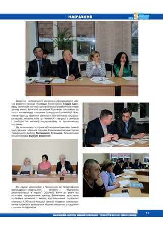  11
Навчання
Директор регіонального ресурсно-інформаційного цен-
тру розвитку громад «Громади Вінниччини» Андрій Каву-
нець наголосив на тому, що в реалізації стратегічних планів
громад мають бути чіткі механізми. Головним поштовхом до
того є, насамперед, створення громадської організації та ак-
тивна участь у проектній діяльності. Він закликав сільських,
селищних, міських голів до активної співпраці з центром
і пообіцяв їм належну інформаційну та просвітницьку
підтримку.
Не залишились осторонь обговорення важливої теми й
інші учасники зібрання, зокрема, Гніванський міський голова
Тиврівського району Володимир Кулєшов, Тульчинський
міський голова Валерій Весняний.
Всі разом звернулися з проханням до представників
Швейцарсько-українського проекту “Підтримка
децентралізації в Україні” DESPRO взяти до уваги всі
позитивні напрацювання громад Вінниччини, врахувати
проблемні моменти з метою вдосконалення подальшої
співпраці. А обласній Асоціації органів місцевого самовряду-
вання побажали залишатися міцним ланцюгом у поєднанні
стратегів та партнерів.
 