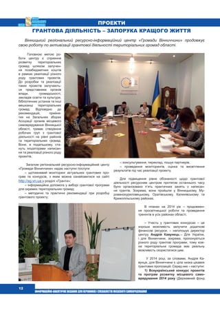  12
ПРОЕКТИ
Грантова діяльність – запорука кращого життя
Вінницький регіональний ресурсно-інформаційний центр «Громади Вінниччини» продовжує
свою роботу по активізації грантової діяльності територіальних громад області.
Головною метою ро-
боти центру є сприяння
розвитку територіальних
громад шляхом залучен-
ня позабюджетних коштів
в рамках реалізації різного
роду грантових проектів.
До розробки та реалізації
таких проектів залучають-
ся представники органів
влади, громадськості,
закладів освіти та культури,
бібліотечних установ та інші
мешканці територіальних
громад. Відповідно до
рекомендацій, прийня-
тих на Загальних зборах
Асоціації органів місцевого
самоврядування Вінницької
області, триває створення
робочих груп з грантової
діяльності на рівні районів
та територіальних громад.
Вони, в подальшому, ста-
нуть ініціаторами написан-
ня та реалізації різного роду
проектів.
Загалом регіональний ресурсно-інформаційний центр
«Громади Вінниччини» надає наступні послуги:
– щотижневий моніторинг актуальних грантових про-
грам та конкурсів, з яким можна ознайомитися на сайті
http://sg.vn.ua у розділі «Гранти»;
– інформаційна допомога у виборі грантової програми
для окремих територіальних громад;
– методичні та практичні рекомендації при розробці
грантового проекту;
– консультування, переклад, пошук партнерів;
– проведення моніторингів, оцінка та висвітлення
результатів під час реалізації проекту.
Для підвищення рівня обізнаності щодо грантової
діяльності ресурсним центром протягом останнього часу
було організовано п’ять практичних занять з написан-
ня грантів. Зокрема, вони пройшли у Вінницькому, Му-
рованокуриловецькому, Оратівському, Калинівському та
Крижопільському районах.
В планах на 2014 рік – продовжен-
ня просвітницької роботи та проведення
тренінгів в усіх районах області.
– Участь у грантових конкурсах – це
хороша можливість залучити додаткові
фінансові ресурси, – наголошує директор
центру Андрій Кавунець.– Для України,
і для Вінниччини, зокрема, пропонуються
різного роду грантові програми, тому кож-
на територіальна громада має реальну
можливість скористатися цим.
У 2014 році, за словами, Андрія Ка-
вунця, для Вінниччини є ціла низка цікавих
грантових пропозицій. Серед них – наступні:
1) Всеукраїнський конкурс проектів
та програм розвитку місцевого само-
врядування 2014 року (Державний фонд
 