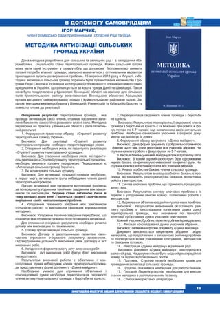  19
В допомогу самоврядцям
7. Переорієнтація свідомості членів громади з боротьби
на єдність.
Висновок: Результатом переорієнтації свідомості членів
громади з боротьби на єдність є їх бажання працювати в фо-
кус-групах по 5-7 чоловік над виявленням своїх актуальних
проблем. Необхідно ознайомити учасників з формою доку-
менту, що зафіксує їх думку.
8. Формування образу документа «Думка майдану».
Висновок: Дана форма документу є добровільно прийнятою
і фактом цього має стати реєстрація всіх учасників зібрання. На-
ступним кроком є робота в фокус-групах по 5-7 чоловік.
9.Фіксаціябажаньучасниківмайданувпроцесірозвиткусела.
Висновок: В кожній окремій фокус-групі буде сформований
перелік бажань конкретних учасників кожної конкретної групи. На-
ступним кроком є колективна робота всіх учасників зібрання.
10. Аналіз особистих бажань членів сільської громади.
Висновок: Результатом аналізу особистих бажань є про-
блеми, які заважають реалізувати дані бажання. Колективна
робота з методистом.
11. Синтез ключових проблем, що стримують процес роз-
витку села.
Висновок: Результатом синтезу ключових проблем є їх
перелік з узгодженим сенсом кожної. Колективна робота з
методистом.
12. Формування об’єктивного рейтингу ключових проблем.
Висновок: Результатом визначення об’єктивного рей-
тингу проблем є консолідована колективна думка даної
територіальної громади, яка визначена по технології
інтеграції суб’єктивних думок учасників опитування.
Кожнийучасникобробляєперелікпроблеміндивідуально.
13.	 Фіксація консолідованої думки учасників зібрання.
Висновок: Заповнення форми документу «Думка майдану».
Документ заповнюється секретарем зібрання згідно
матеріалів, що представлені у загальному рейтингу проблем
та підписується всіма учасниками опитування, методистом
та сільським головою.
14.	 Реєстрація «Думки майдану» в районній раді.
Висновок: Документ «Думка майдану» реєструється в
районній раді. На документі має бути вхідний реєстраційний
номер та підпис відповідальної особи.
15.	 Підсумок. Стислий перелік необхідних кроків для
проведення активізації сільської громади.
16.	 Додатки. Зразки всіх необхідних для роботи бланків.
17.	 Глосарій. Перелік усіх слів, необхідних для викори-
стання методики з розтлумаченням їх сенсу.
18.	 Список використаної літератури.
Очікуваний результат: територіальна громада, яка
проведе активізацію своїх членів, отримає населення запа-
лене бажанням самостійно розвивати власні села. Методика
перевірена на практиці у Вінницькій області і дала позитив-
ний результат.
1. Формування графічного образу «Стратегії розвитку
територіальних громад України».
Висновок: Для реалізації «Стратегії розвитку
територіальних громад» необхідно створити відповідні умови.
2. Створення необхідних умов, які гарантують реалізацію
«Стратегії розвитку територіальної громади».
Висновок: Для створення необхідних умов, які гаранту-
ють реалізацію «Стратегії розвитку територіальної громади»,
необхідно виконати головну передумову. Передумовою є
«Активізація сільських громад України».
3. Як активізувати сільську громаду.
Висновок: Для активізації сільської громади необхідно,
в першу чергу, активізувати групу небайдужих членів даної
територіальної громади.
Процес активізації має проводити відповідний фахівець
за попередньо узгодженим технічним завданням між замов-
ником та виконавцем. Людина стане активною лише в
тому випадку, коли в неї з’являться гарантії своєчасного
вирішення своїх найголовніших проблем.
4. Узгодження технічного завдання між замовником
(сільською радою) та виконавцем (фахівцем впровадження
методики).
Висновок: Узгоджене технічне завдання передбачає, що
конкретно має отримати громада після проведеної активізації.
Для отримання очікуваних результатів необхідно укласти
договір між виконавцем та замовником.
5. Договір про активізацію сільської громади.
Висновок: Договір є двосторонньою гарантією своє­
часного отримання очікуваного результату замовником.
Підтвердженням успішності виконання умов договору є акт
виконаних робіт.
6. Узгодження форми та змісту акту виконаних робіт
Висновок: Акт виконаних робіт фіксує факт виконання
умов договору.
Результатом виконаної роботи є об’єктивна і кон­
солідована думка небайдужих членів територіальної грома-
ди представлена у формі документу «Думка майдану».
Необхідною умовою для отримання об’єктивної і
консолідованої думки необхідна переорієнтація свідомості
членів активу територіальної громади з боротьби на єдність.
Ігор Марчук,
член Громадської ради при Вінницькій обласній Раді та ОДА
Методика активізації сільських
громад України
Дана методика розроблена для сільських та селищних рад і є своєрідним «ба-
рометром» соціального стану територіальної громади. Кожен сільський голова
може мати такий інструмент у своєму обігу, що допоможе безпомилково виявити
головні потреби власної громади, завчасно визначитися з оптимальним варіантом
прикладання зусиль до вирішення проблем. 16 вересня 2013 року в Алушті, «Ме-
тодика активізації сільських громад України» була презентована керівництву Про-
грами Ради Європи «Посилення інституційної спроможності органів місцевого само-
врядування в Україні», що фінансується за кошти урядів Данії та Швейцарії. Також
вона була представлена у Крижополі Вінницької області на семінарі для сільських
голів Крижопільського району, організованого Вінницькою обласною Асоціацією
органів місцевого самоврядування спільно з Крижопільською районною радою. За-
галом, методика вже випробувана у Вінницькій, Рівненській та Київській областях та
повністю готова до реалізації.
 