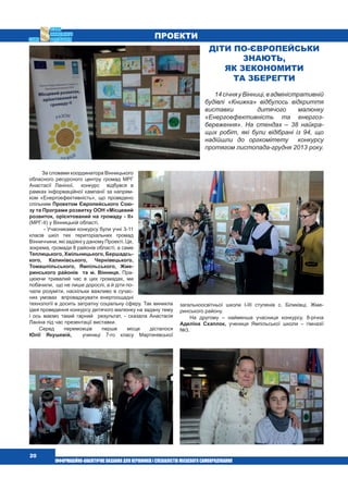  20
За словами координатора Вінницького
обласного ресурсного центру громад МРГ
Анастасії Ланіної,  конкурс   відбувся в 
рамках інформаційної кампанії за напрям-
ком «Енергоефективність», що проведено
спільним Проектом Європейського Сою-
зу та Програми розвитку ООН «Місцевий
розвиток, орієнтований на громаду - ІІ»
(МРГ-ІІ) у Вінницькій області.
- Учасниками конкурсу були учні 3-11
класів шкіл тих територіальних громад
Вінниччини, які задіяні у даному Проекті. Це,
зокрема, громади 8 районів області, а саме
Теплицького, Хмільницького, Бершадсь-
кого, Калинівського, Чернівецького,
Томашпільського, Ямпільського, Жме-
ринського районів  та м. Вінниця. Пра-
цюючи тривалий час в цих громадах, ми
побачили,  що не лише дорослі, а й діти по-
чали розуміти, наскільки важливо в сучас-
них умовах   впроваджувати енергоощадні
технології в досить затратну соціальну сферу. Так виникла
ідея проведення конкурсу дитячого малюнку на задану тему
і ось маємо такий гарний   результат, - сказала Анастасія
Ланіна під час презентації виставки.
Серед переможців перше місце дісталося
Юлії Якушевій,  учениці 7-го класу Мартинівської
загальноосвітньої школи І-ІІІ ступенів с. Біликівці, Жме-
ринського району.
На другому – найменша учасниця конкурсу, 8-річна
Аделіна Схаплок, учениця Ямпільської школи – гімназії
№3.
Діти по-європейськи
знають,
як зекономити
та зберегти
14січняуВінниці,вадміністративній
будівлі «Книжка» відбулось відкриття
виставки   дитячого малюнку
«Енергоефективність та енергоз-
береження». На стендах – 38 найкра-
щих робіт, які були відібрані із 94, що
надійшли до оргкомітету   конкурсу
протягом листопада-грудня 2013 року.
ПРОЕКТИ
 