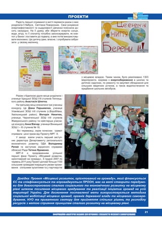  21
Радість першої отриманої в житті перемоги разом з нею
розділила її бабуся, Світлана Поворозник. Своє розуміння
енергоефективності та ощадливості дівчинка пояснила до-
сить своєрідно. На її думку, аби зберегти енергію сонця,
води, вітру, то її спочатку потрібно законсервувати, як ком-
пот у банки і поставити до підвалу, а вже потім використову-
вати економно. Цю дитячу ідею, власне, і спробувала зобра-
зити  у своєму малюнку. 
Разом з Аделіною друге місце розділила і
учениця Удицької ЗОШ І-ІІІ ступенів Теплиць-
кого району Анастасія Шпетна.
На третьому місці опинилися три учасниці
конкурсу. Це Діана Паршивлюк, учениця
Уланівської ЗОШ І-ІІІ ступенів (с.Воробіївка,
Хмільницький район); Вікторія Никитюк,
учениця, Чернятинської ЗОШ І-ІІІ ступенів 
Жмеринського району та найстарша учасни-
ця конкурсу Анна Вівчар, учениця Вінницької
ЗОШ І – ІІІ ступенів № 16.
  Всі переможці, окрім почесних  грамот
отримали  цінні призи від Проекту МРГ -ІІ.
У заході  взяли участь перший заступ-
ник директора Департаменту регіонального
економічного розвитку ОДА Володимир
Репей та заступник керуючого справами
обласної Ради Тетяна Яременко.
МРГ-ІІ є продовженням успішної
першої фази Проекту «Місцевий розвиток,
орієнтований на громаду». З грудня 2007 по
червень 2011 року Проект допоміг більше 1100
сільським громадам покращити умови прожи-
вання   спільними зусиллями та у партнерстві
з місцевою владою. Таким чином, було реалізовано 1303
мікропроекти, зокрема з енергозбереження в школах та
дитячих садочках, по ремонту та закупівлі обладнання для
сільських медичних установ, а також водопостачання та
придбання шкільних автобусів.
ПРОЕКТИ
Довідка: Проект «Місцевий розвиток, орієнтований на громаду», який фінансується
ЄС та співфінансується та впроваджується ПРООН, має на меті створити передумо-
ви для довгострокового сталого соціального та економічного розвитку на місцевому
рівні шляхом посилення місцевого врядування та реалізації ініціатив громад на усій
території України. Для досягнення поставленої мети використовується методика
соціальної мобілізації місцевих громад, органів державної влади та місцевого самовря-
дування, НУО та приватного сектору для прийняття спільних рішень та розподілу
ресурсів з метою сприяння принципам сталого розвитку на місцевому рівні.
 