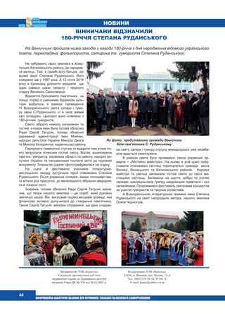  22
Видавництво ТОВ «Консоль»
Свідоцтво про внесення суб’єкта
видавничої справи до Державного реєстру
видавців Серія ДК №1539 від 30.10.2003 р.
Віддруковано ТОВ «Консоль».
21034, м. Вінниця, вул. Чехова, 12-А.
Тел.: (0432) 26-54-54, 55-66-12.
E-mail: konsol@inbox.vn.ua
НОВИНИ
Не забувають свого земляка в Хому-
тинцях Калинівського району, де народив-
ся митець. Там в садибі його батьків діє
музей імені Степана Руданського. Його
створено ще у 1967 році. А 12 січня 2014
року в Калинівці урочисто відкрили ще
один символ шани таланту і творчого
спадку Великого Сміхотворця.
Відкриття бронзового пам’ятника на
площі поряд із районним будинком куль-
тури відбулось в рамках проведення
VІ Всеукраїнського свята сатири і гумо-
ру імені С.Руданського «І я знов живий
світ оглядую». Цьогоріч воно співпало з
180-річчям гумориста.
Свято зібрало чимало калинівчан та
гостей, з-поміж яких були голова обласної
Ради Сергій Татусяк, голова обласної
державної адміністрації Іван Мовчан,
народні депутати України Микола Джига
та Микола Катеринчук, керівництво району.
Перерізати символічні стрічки та відкрити пам’ятник по-
ету запросили почесних гостей свята. Відтак, вшановуючи
пам’ять гумориста, керівники області та району, народні де-
путати України та письменники поклали квіти до підніжжя
монументу. Згодом всі разом сфотографувалися на згадку.
На сцені ж фестивалю учасників літературно-
мистецького заходу зустрічали герої співомовок Степана
Руданського. Після різдвяних колядок, якими господарі свя-
та вітали усіх присутніх, до велелюдного зібрання звернули-
ся й почесні гості.
Зокрема, голова обласної Ради Сергій Татусяк зазна-
чив, що твори нашого земляка – це скарб, який духовно
звеличує націю. Він висловив подяку місцевій громаді, яка
фінансово активно долучилася до створення пам’ятника.
Також Сергій Татусяк виказав сподівання, що ідею з надан-
Вінничани відзначили
180-річчя Степана Руданського
На Вінниччині пройшла низка заходів з нагоди 180-річчя з дня народження відомого українського
поета, перекладача, фольклориста, сатирика та гумориста Степана Руданського.
ня святу сатири і гумору статусу міжнародного уже незаба-
ром вдасться реалізувати.
В рамках свята було проведено також різдвяний яр-
марок – «Містечко майстрів». На ньому в усій красі пред-
ставили стилізовані світлиці територіальні громади міста
Вінниці, Вінницького та Калинівського районів. Народні
майстри та умільці закликали гостей свята до своїх ми-
стецьких світлиць. Засіваючи на щастя, добро та усілякі
гаразди, шанувальників гумору щедрівками привітали і юні
калинівчани. Продовжився фестиваль святковим концертом
за участю гумористів та творчих колективів.
А Всеукраїнською літературною премією імені Степана
Руданського на святі нагородили автора, нашого земляка
Олега Чорногуза.
На фото: представники громади Вінничини
біля пам’ятника С. Руданському
 