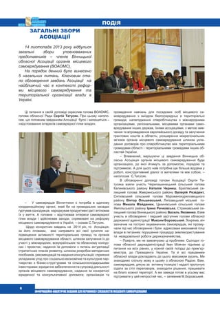  6
Загальні збори
Асоціації
14 листопада 2013 року відбулися
загальні збори уповноважених
представників – членів Вінницької
обласної Асоціації органів місцевого
самоврядування (ВОАОМС).
На порядок денний було винесено
5 нагальних питань. Ключовим ста-
ло обговорення завдань Асоціації   на
найближчий час в контексті рефор-
ми місцевого самоврядування та
територіальної організації влади в
Україні.
Ці питання в своїй доповіді окреслив голова ВОАОМС,
голова обласної Ради Сергій Татусяк. При цьому наголо-
сив, що головним завданням Асоціації  було і залишиться –
«відстоювання інтересів самоврядної гілки влади».
–   У самоврядців Вінниччини є потреба в єдиному
координаційному органі, який би на громадських засадах
гуртував однодумців, народжував продуктивні ідеї і втілював
їх у життя. А головне – відстоював інтереси самоврядної
гілки влади і здійснював заходи, спрямовані на реформу
місцевого самоврядування в Україні, – сказав С.Татусяк.
Щодо конкретних завдань на  2014 рік, то  Асоціація,
за його словами,  має направити всі свої зусилля на:
підвищення активності територіальних громад та органів
місцевого самоврядування області, шляхом залучення їх до
участі у міжнародних, всеукраїнських та обласному конкур-
сах і проектах; надання їм допомоги з питань актуалізації
стратегічних планів розвитку, шляхом розробки методичних
посібників, рекомендацій та надання консультацій; сприяння
укладанню угод про соціально-економічне та культурне пар-
тнерство з бізнес-структурами та сільськогосподарськими
інвесторами; юридичне забезпечення та супровід діяльності
органів місцевого самоврядування, надання ім конкретної
юридичної та консультативної допомоги; організацію та
проведення навчань для посадових осіб місцевого са-
моврядування з виїздом безпосередньо в територіальні
громади; налагодження співробітництва з міжнародними
організаціями, регіональними, місцевими органами само-
врядування інших держав, їхніми асоціаціями, з метою вив-
чення та впровадження європейського досвіду та залучення
грантових коштів в область; розширення міжрегіональних
зв’язків органів місцевого самоврядування шляхом укла-
дання договорів про співробітництво між територіальними
громадами області і територіальними громадами інших об-
ластей України.
– Впевнений, вирішуючи ці завдання Вінницька об-
ласна Асоціація органів місцевого самоврядування буде
організацією, до якої йтимуть за допомогою, порадою та
підтримкою. А для цього нам потрібна ще більша віддача у
роботі, конструктивний діалог із жителями та між собою, –
наголосив  С.Татусяк.
В обговоренні доповіді голови Асоціації Сергія Та-
тусяка взяли участь Черепашинецький сільський голова
Калинівського району Наталія Черниш, Браїлівський се-
лищний голова Жмеринського району Валерій Резедент,
Снітківський сільський голова Мурованокуриловецького
району Віктор Ольшевський, Липовецький міський  го-
лова Микола Майданюк, Цекинівський сільський голова
Ямпільського району Ірина Рачковська, Стрижавський се-
лищний голова Вінницького району Василь Яковенко. Взяв
участь в обговоренні і перший заступник голови обласної
державної адміністрації  Максим Боровський. Зокрема, він
зазначив на гострих зауваженнях самоврядців, які прозву-
чали під час обговорення і були  адресовані виконавчій гілці
влади в питаннях порушення процедур землекористування
та  незадовільної роботи держказначейства.
– Повірте, ми не замовчуємо ці проблеми. Сьогодні го-
лова обласної держадміністрації Іван Мовчан піднімає ці
питання на всіх рівнях, у кожній своїй поїздці до прем’єр-
міністра, до Президента України. Та й всі працівники
обласної влади докладають до цього максимум зусиль. Ми
знаходимо спільну мову в цьому з обласною Радою. Вам,
самоврядцям, дякую за  активну позицію і надалі пропоную
сідати за стіл переговорів, знаходити рішення, працювати
на благо кожної території. А ми завжди готові в усьому вас
підтримати у цей непростий час, – запевнив М.Боровський. 
Подія
 