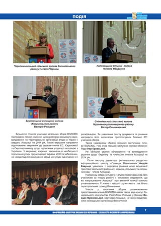  7
Подія
Більшістю голосів учасники загальних зборів ВОАОМС
підтримали проект рішення  щодо реформи місцевого само-
врядування та територіальної організації влади в Україні і
завдань Асоціації на 2014 рік. Також вирішили направити
підготовлене звернення до держав-членів ЄС, Єврокомісії
та Європарламенту щодо підписання угоди про асоціацію з
Україною.  У зверненні, зокрема,  закликали до необхідності
підписання угоди про асоціацію України з ЄС та забезпечен-
ня невідкладного виконання засад цієї угоди одночасно з її
ратифікацією. За ухвалення тексту документа та рішення
направити його адресатам проголосували близько 311
учасників зборів.
Також самоврядці обрали першого заступника голо-
ви ВОАОМС. Ним став перший заступник голови обласної
Ради Ігор Кревський.
Не обійшли увагою обговорення та затвердження
рішення щодо  бюджету  та членських внесків Асоціації на
2014 рік.
  Після виступу директора регіонального ресурсно-
інформаційного центру «Громади Вінниччини» Андрія
Кавунця  ухвалили  і  відповідні рішення щодо активізації
грантової діяльності районних, міських, сільських та селищ-
них рад – членів Асоціації.
Наприкінці зібрання Сергій Татусяк подякував усім його
учасникам за плідну роботу і  висловив сподівання, що
всі напрацювання Асоціації  при активній позиції кожного
уповноваженого її члена і надалі служитимуть  на благо 
територіальних громад Вінниччини.
Участь у загальних зборах уповноважених
представників-членів ВОАОМС взяли також віце-консул Ге-
нерального консульства Республіки Польща у Вінниці Во-
йцех Мрозовський, партнери Асоціації,  а також представ-
ники громадських організацій Вінниччини.
Черепашинецький сільський голова Калинівського
району Наталія Черниш
Браїлівський селищний голова
Жмеринського району
Валерій Резедент
Снітківський сільський голова
Мурованокуриловецького району
Віктор Ольшевський
Липовецький міський  голова
Микола Майданюк
 