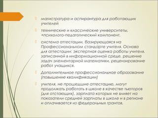 магистратура и аспирантура для работающих
учителей
 технические и классические университеты,
+психолого-педагогический компонент.
 система аттестации, базирующаяся на
Профессиональном стандарте учителя. Основа
для аттестации: экспертная оценка работы учителя,
записанной в информационной среде, решение
задач элементарной математики, рецензирование
работ учащихся.
 Дополнительное профессиональное образование
(повышение квалификации)
 учителя, не прошедшие аттестацию, могут
продолжать работать в школе в качестве тьюторов
(для отстающих), зарплата которых не влияет на
показатели средней зарплаты в школе и в регионе
и оплачивается из федеральных грантов.
 