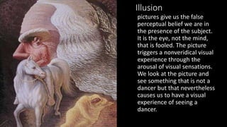 Illusion
pictures give us the false
perceptual belief we are in
the presence of the subject.
It is the eye, not the mind,
that is fooled. The picture
triggers a nonveridical visual
experience through the
arousal of visual sensations.
We look at the picture and
see something that is not a
dancer but that nevertheless
causes us to have a visual
experience of seeing a
dancer.
 