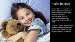 looking at handmade pictures is
like playing children's games of
make-believe because in both
cases we exercise our
imaginations in order to
understand and appreciate
fictional worlds (Walton 1973,
1990)
if we see a subject in a picture and
the artist marked the picture so
that we should see it, then the
picture represents the subject.
make-believe
 