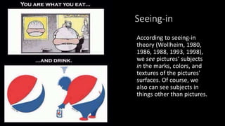 Seeing-in
According to seeing-in
theory (Wollheim, 1980,
1986, 1988, 1993, 1998),
we see pictures‘ subjects
in the marks, colors, and
textures of the pictures'
surfaces. Of course, we
also can see subjects in
things other than pictures.
 