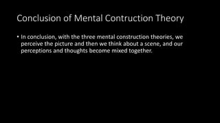 Conclusion of Mental Contruction Theory
• In conclusion, with the three mental construction theories, we
perceive the picture and then we think about a scene, and our
perceptions and thoughts become mixed together.
 