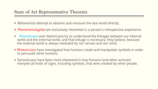 State of Art Representative Theories
 Behaviorists attempt to observe and measure the real world directly.
 Phenomenologists are exclusively interested in a person's introspective experience.
 Semioticians and rhetoricians try to understand the linkages between our internal
world and the external world, and that linkage is necessary, they believe, because
the external world is always mediated by our senses and our mind.
 Rhetoricians have investigated how humans create and manipulate symbols in order
to persuade other humans,
 Semioticians have been more interested in how humans (and other animals)
interpret all kinds of signs, including symbols, that were created by other people.
 