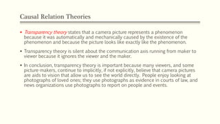 Causal Relation Theories
 Transparency theory states that a camera picture represents a phenomenon
because it was automatically and mechanically caused by the existence of the
phenomenon and because the picture looks like exactly like the phenomenon.
 Transparency theory is silent about the communication axis running from maker to
viewer because it ignores the viewer and the maker.
 In conclusion, transparency theory is important because many viewers, and some
picture-makers, continue to implicitly, if not explicitly, believe that camera pictures
are aids to vision that allow us to see the world directly. People enjoy looking at
photographs of loved ones; they use photographs as evidence in courts of law, and
news organizations use photographs to report on people and events.
 
