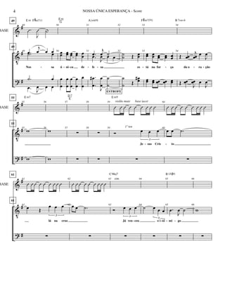 &
V
?
#
#
#
BASE
49
49
.Û
J
Û |
49
49
.œ
j
œ œ œ
Nos sa
.˙ œ
.˙ œ
.œ J
œ œ œ
E m F#m711
50
50 œœ œœ œœ œœ œœ
ú ni ca de
œ
œ
œ
œ
œ
œ
œ
œ
œ
œ
E m
G
51
51
.œ
j
œ ˙
fe sa
.œ
J
œ œ œ
.
.
œ
œ
#
J
œ
œ
˙
˙
A (add9)
52
52
˙˙ Œ œœ
es
˙
˙ Œ
œœ#
53
53
œœ œœ œœ œœ œœ
tá na for ça
œœ œœ œœ œœ œœ
F#m7(b5)
54
54
Œ œœ
j
œœ œ
J
œ
da o ra ção
Œ œœ
J
œœ œ
J
œ
B 7sus4
- - - -- - ---
&
V
?
#
#
#
BASE
55
55
55
55
w
w
E m7
56
56
w
w
57
57


D7
E
58
58


59
Û Û Û Û Û Û Û Û Û
59
Ó œ œ œ
3
Je sus Cris

Em9
1º ten
ESTROFE
violão mute base tacet 60
Û Û Û Û Û Û Û Û Û
60
œ œ .˙
to

- -
&
V
?
#
#
#
BASE
61
61
Û Û Û Û Û Û Û Û Û
61
61
œ Œ
œ œ œ
3
lá na cruz

62
Û Û Û Û Û Û Û Û Û
62 œ œ .˙

63
63
Ó œ œ œ
3
Já ven ceu

CMaj7
sim. 64
64
˙ œ œ œ
3
o i ni

65
65
.œ
J
œ ˙
mi go

B13(#9)
66
66
w

- - - -
4 NOSSA ÚNICA ESPERANÇA - Score
 