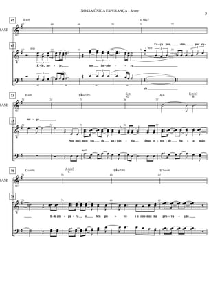 &
V
?
#
#
#
BASE
67
67
67
67
Ó œœ œœ œœ
3
E le, ho
Ó œ œ œ
3

Em9
trio
68
68
œœ œœœœ ..˙˙
je,
œ œœ .˙

69
69
Œ
œœ œœ œœ œœ
3
nos im plo
Œ œ œ œ œ
3

70
70 ..œœ œœœœ˙˙
ra
.œ œœ˙

71
71 Ó
œ œ œ
3
Fa ça paz,
w
ww
ah
CMaj7
1º ten
72
72
œ œ œ œ œ œ
3
sim, paz co
w
ww
- - - - -
- -
&
V
?
#
#
#
BASE
73
73
73
73
.œ
J
œ ˙
mi go

Em9
74
74
˙ Œ œ œ
Nos mo
Ó Œ œ œ
75
75
..œœ œœ œœ œœ
J
œœ œœ
j
œœ
men tos de an gús
.œ œ œ œ
J
œ œ
J
œ
F#m7(b5)
mel.
76
76
œœ œœ ˙˙ œœ œœ
tia Deus es
œ œ ˙ œ œ
E m
G
77
|
J
Û .Û
77
..œœ œœ œœ œœ
J
œœ œœ J
œœ
ten de Su a mão
.œ œ œ œ
J
œ œ
J
œœ
A m E min7
B
- - - - - - -
-
&
V
?
#
#
#
BASE
78
78
78
78
˙˙ Œ œœ œœ
E le am
˙˙ Œ œœ œœ
C(add9)
79
79
..œœ œœ œœ œœ
J
œœ œœ J
œ
pa ra o Seu po
.
.œœ œœ œœ œœ
J
œœ œœ J
œ
A min7
C
80
80
J
œ .œ œ œ œ œœ
vo e o con duz na
J
œ .œ œ œ œ œœ
F#m7(b5)
81
81 ..œœ œœ œœ œœ ..œœ ‰
pro va ção
..œœ œœ œœ œœ ..œœ
‰
E 7sus4
- - - - - - -
5
NOSSA ÚNICA ESPERANÇA - Score
 