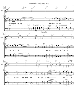 &
V
?
#
#
#
BASE
99
99
99
99
œ œ œ
J
œ œœ
J
œœ
al ma em con tri ção
..˙ ‰
C
100
100
ww
Ó
œ œœ
Pe la
CMaj7
101
101
ww
œœ œœ œœ
J
œœ œœ
J
œœ
fé que Deus pro me
A m
C
102
102
Œ œ œœ œœ
por Su a
œœ œœ ..˙˙
te
E m7
B
103
103 ..œœ
J
œœ ˙˙
gra ça
..œœ
J
œœ ˙˙
gra ça
A m7
104
104 œœ Œ
˙˙
e
œœ Œ
˙˙
A m
G
- -
- - --
- - -
&
V
?
#
#
#
42
42
42
n
n
n
44
44
44
BASE
105
105
.| Û
105
105
..œœn J
œœ œœ œœ
pro te ção
..œœn
J
œœ œœ
œ
œ
FMaj7 F
6
9
106
|
106 ww
w
w
107
107 ww
w
w
F
6
9
108
|
108


E7
109
109
Œ
˙˙ œœ
Nos sa
Œ
˙
˙
œ
œ
A m
REFRÃO
mel.
110
110œœ œœ œœ œœ œœ
ú ni ca es pe
œ
œ
œ
œ
œ
œ
œ
œ
œ
œ
CMaj7
111
.| Û
111
..
œœ
J
œœ ˙˙
ran ça
.œ
j
œ œ œ#.œ
J
œ ˙
D sus4 D
- - - - - -- -
&
V
?
BASE
112
112
|
112
112
˙˙ Œ œ
es
˙˙ Œ œ
113
113 .˙ œ
tá em
.˙ œ
D m7
114
114
œ œ œ ˙
Deus e Seu,
œ œ œ ˙
D m
C
115
.| Û
115
.œ
J
œœ œœ
œœ
Seu per dão
.œ J
œœ œœ œœ
E sus4 Bm711
116
| |
116 ˙˙
˙˙#
˙˙ ˙
˙
E7
117
Œ Û Û Û Û
3
117
Œ
œœ œœ œœ œœ
3
Nos sa
Œ
œ
œ
œ
œ
œ
œ
œ
œ
3
A m E m7
B
E m7
B
- - -
7
NOSSA ÚNICA ESPERANÇA - Score
 