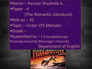 Name – Parmar Shubhda A.
Paper -4
(The Romantic Literature)
Roll no – 32
Topic – Victor V/S Monster
Guide –
Submitted to – S B GardiMaharaja
Krishnakumarsinhji Bhavnagar University
Department of English
 