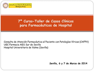 7º Curso-Taller de Casos Clínicos
para Farmacéuticos de Hospital
Sevilla, 6 y 7 de Marzo de 2014
Consulta de Atención Farmacéutica al Paciente con Patologías Víricas (CAFPV)
UGC Farmacia AGS Sur de Sevilla
Hospital Universitario de Valme (Sevilla)
 