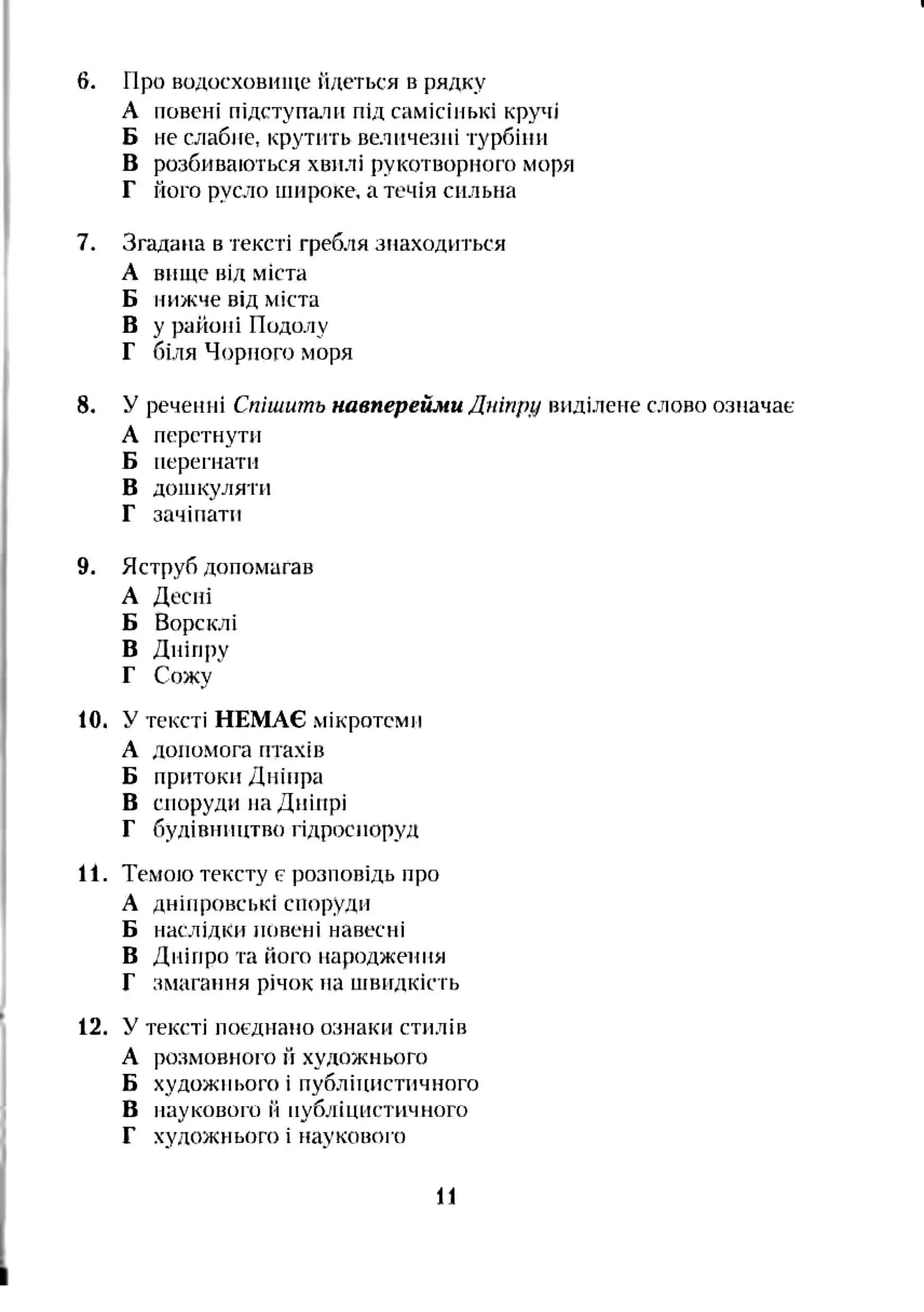 6. про водосховище йдеться в рядку
А повені підступали під самісінькі кр"‘[і
Б не слабне, крутить величезні турбіни
В розбиваються хвилі рукотворного моря
Г його русло нніроке. а течія сильна
7. Згадана в тексті гребля знаходиться
А вище від міста
Б нижче від міста
В у районі Подолу
Г біля Чорного моря
8. У реченні Спішить навперейми Дніпру виділене слово означає
А перетнути
Б перегнати
В дошкуляти
Г зачіпати
9. Яструб допомагав
А Десні
Б Ворсклі
В Дніпру
Г Сожу
10. У тексті НЕМАЄ мікротомн
А допомога птахів
Б притоки Дніпра
В споруди на Дніпрі
Г будівництво гідроспоруд
11. Темою тексту (?розповідь про
А дніпровські споруди
Б наслідки иовсні навесні
В Дніпро та ного народжеінія
Г змагання річок на нівидкість
12. У тексті поєднано ознаки стилів
А розмовноі’о II художнього
Б художнього і публітпістичного
в наукового й публіцистичного
Г художнього і ріауковоі о
11
 