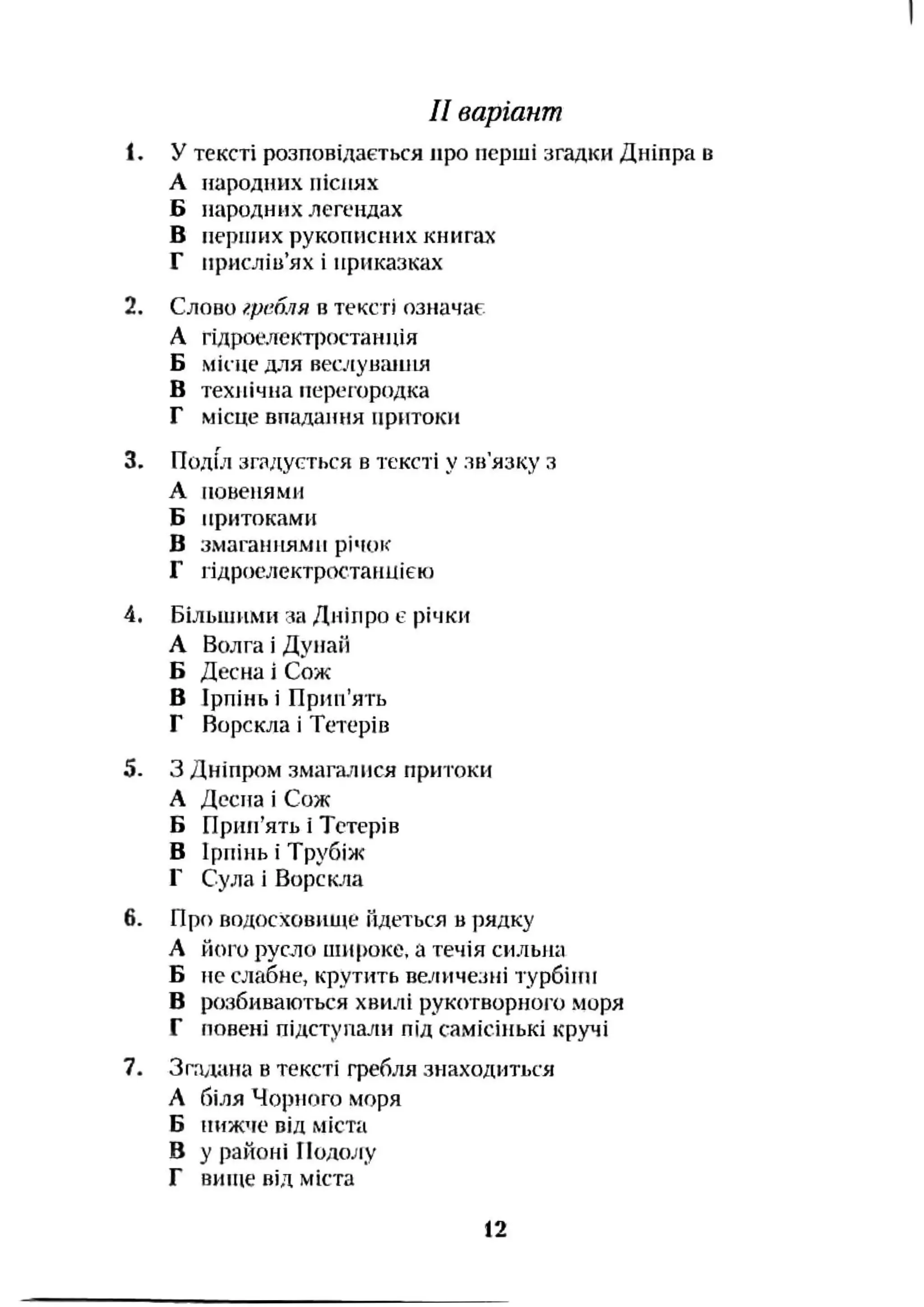 Il варіант
1. У тексті розповідається про перші згадки Дніпра в
А народних піспях
Б народних легендах
В перпіих рукописних книгах
Г присліи’ях і приказках
2. Слово гребля в тексті означає
А гідроелект|)()станпія
Б місце для веслуваїиія
В технічна перегородка
Г місце впадання притоки
3. Подиі зтдусться в тексті у зв'язку з
А повенями
Б притоками
В змаганнями річок
Г гідроелектростаниіек)
4. Більшими за Дніпро є річки
А Волга і Дунай
Б Десна і Сож
В Ірпінь і Прип’ять
Г Ворскла і Тетерів
5. З Дніпр(ім змагалися притоки
А Деспа і Сож
Б Прип’ять і Тетерів
В Ірпінь і Трубіж
Г Сула і Ворскла
6. Про водосховии<е йдеться в рядку
А його русло ши[юке. а течія сильна
Б не слабне, крутить ве/гичезні турбіни
В розбиваються хвилі рукотворного моря
Г повені підступали під самісінькі кручі
7. Згадана в тексті гребля знаходиться
А біля Чорного моря
Б нижче від міста
В у районі Подолу
Г вище від міста
12
 