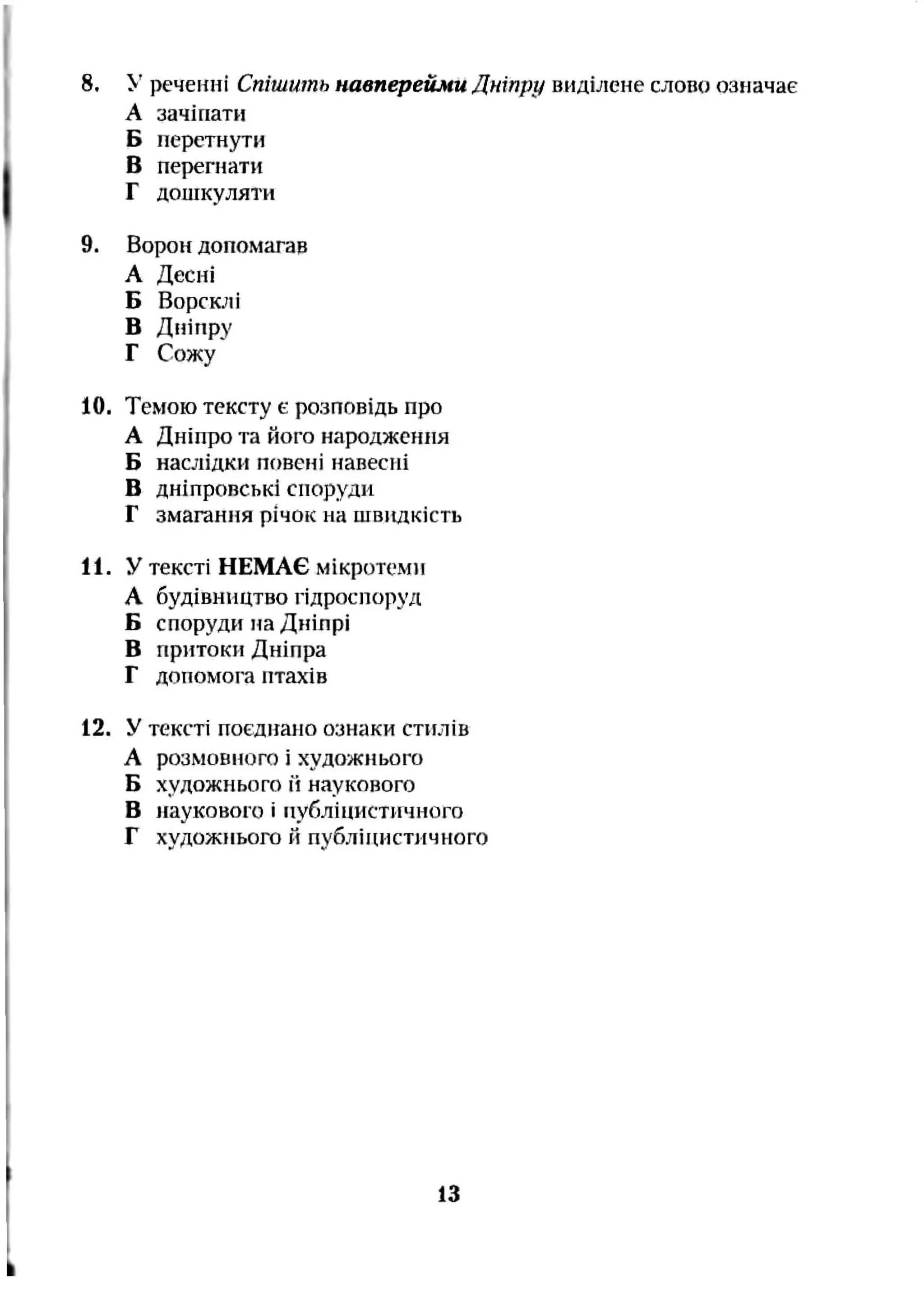 8. >’ реченні Спішить навперейми Дніпру виділене слово означає
А зачіпати
Б перетнути
В перегнати
Г дошкуляти
9. Ворон допомагав
А Десні
Б Ворсклі
В Дніпру
Г Сожу
10. Темою тексту є розповідь про
А Дніпро та його народження
Б наслідки повені навесні
В дніпровські споруди
Г змагання річок на швидкість
11. У тексті НЕМАЄ мікротеми
А будівництво гідроспоруд
Б споруди на Дніпрі
В притоки Дніпра
Г допомога птахів
12. У тексті поєднало ознаки стилів
А розмовного і художнього
Б художнього 1І наукового
В наукового і публіцистичного
Г художнього Йпубліцистичного
13
 