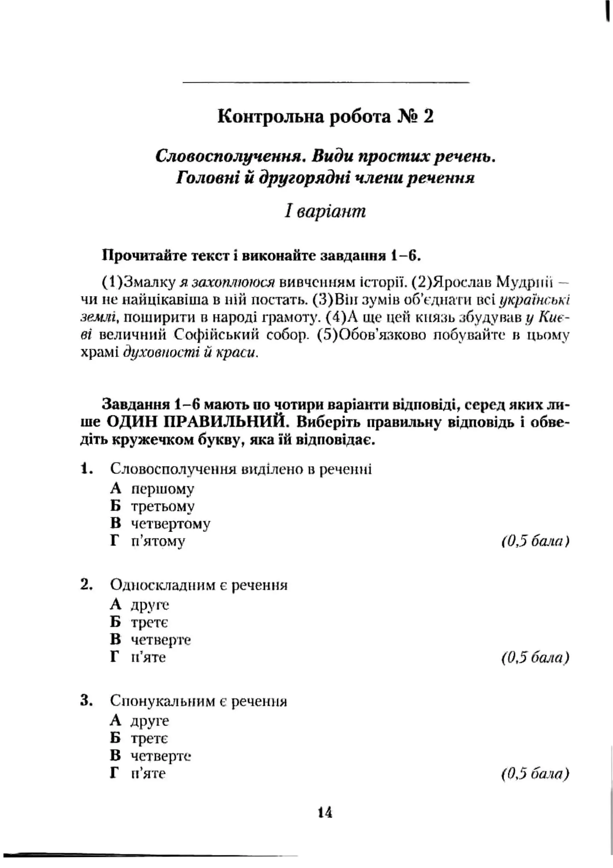 Словосполучення. Види простих речень.
Головні й другорядні члени речення
І варіант
Прочитайте текст і виконайте завдашія 1-6.
(І)Змалку я захотююся вивченням історії. (2)Ярослаіз Мудркіі —
чи не найцікавіша в ній постать. (З)Він зумів обЧдиаїті всі українські
землі, поширити в народі граліоту. (4)Л ще цей князь збудував у Киє­
ві величний Софійський собор. (5)Обов’язково побувайте в цьому
храмі духовності й краси.
Контрольна робота № 2
Завдання 1-6 мають по чотири варіанти відповіді, серед яких ли­
ше ОДИН ПРАВИЛЬНИЙ. Виберіть правильну відповідь і обве­
діть кружечком букву, яка їй відповідає.
1. Словосполучення виділено в рече)іні
А першому
Б третьому
в четвертому
Г п’ятолгу (0,5 бшш)
2. Одиосісладним є речення
А друге
Б третє
В четверте
Г п’яте (0,5 бсиїа)
3. Снонукальиим є речення
А друге
Б третє
В четверте
Г п’яте (0,5 бала)
14
 