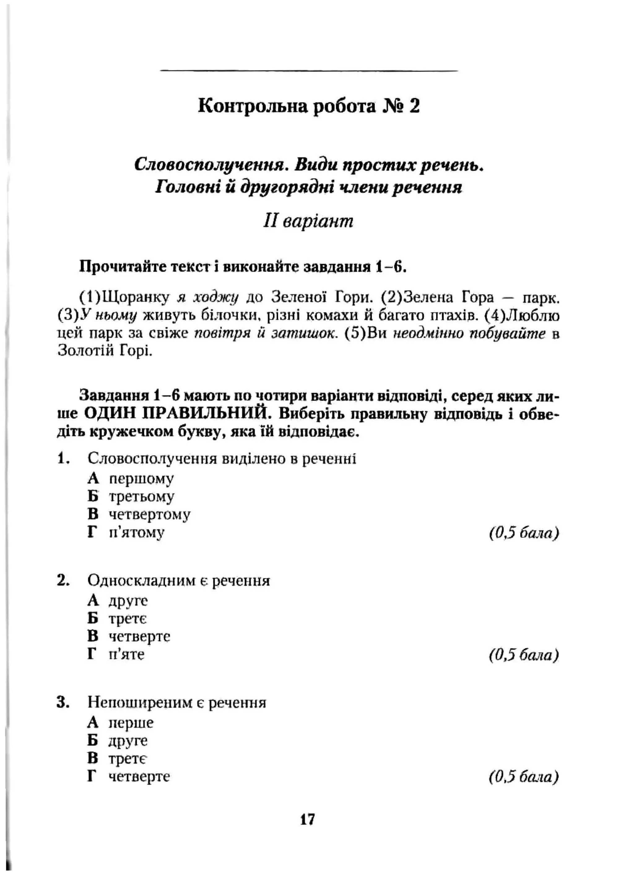 Словосполучення. Види простих речень.
Головні й другорядні члени речення
II варіант
Прочитайте текст і виконайте завдання 1-6.
(І)Щ оранку я ходжу до Зеленої Гори. (2)3елена Гора — парк.
(3)У ньому живуть білочки, різні комахи й багато птахів. (4)Люблю
цей парк за свіже повітря й затишок. (5) Ви неодмінно побувайте в
Золотій Горі.
Завдання 1-6 мають по чотири варіанти відповіді, серед яких ли­
ше ОДИН ПРАВИЛЬНИЙ. Виберіть правильну відповідь і обве­
діть кружечком букву, яка їй відповідає.
1, Словосполучення виділено в реченні
А першому
Б третьому
в четвертому
Г п’ятому (0,5 бала)
Контрольна робота № 2
2. Односкладним є речення
А друге
Б третє
В четверте
Г п’яте (0,5 бала)
3. Непоширеним є речення
А перше
Б друге
В трете
Г четверте (0,5 бала)
17
 
