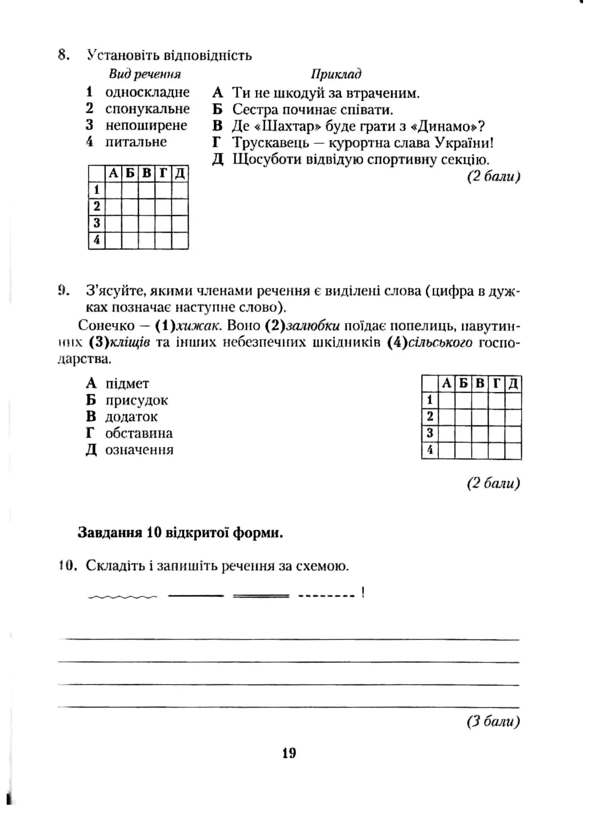 8. Установіть відповідність
Видречення
односкладне
спонукальне
непоширене
питальне
В д
приклад
А Ти не шкодуй за втраченим.
Б Сестра починає співати.
В Де «Шахтар» буде фати з «Динамо**?
Г Трускавець —курортна слава України!
Д Щосуботи відвідую спортивну секцію.
(2 бали)
9. З’ясуйте, якими членами речення є виділені слова (цифра в дуж­
ках позначає наступне слово).
Сонечко - (1).шжд«г. Воно {2)залюбки поїдає попелиць, павутин-
и!іх (З)кліщів та інших небезпечних шкідників (А)сільського госпо-
даіютва.
А підмет А Б В Г Д
Б присудок 1
В додаток 2
Г обставина 3
Д означення 4
(2 бали)
Завдання 10 відкритої форми.
10, Сюїадіть і запишіть речення за схемою.
(З бали)
19
 