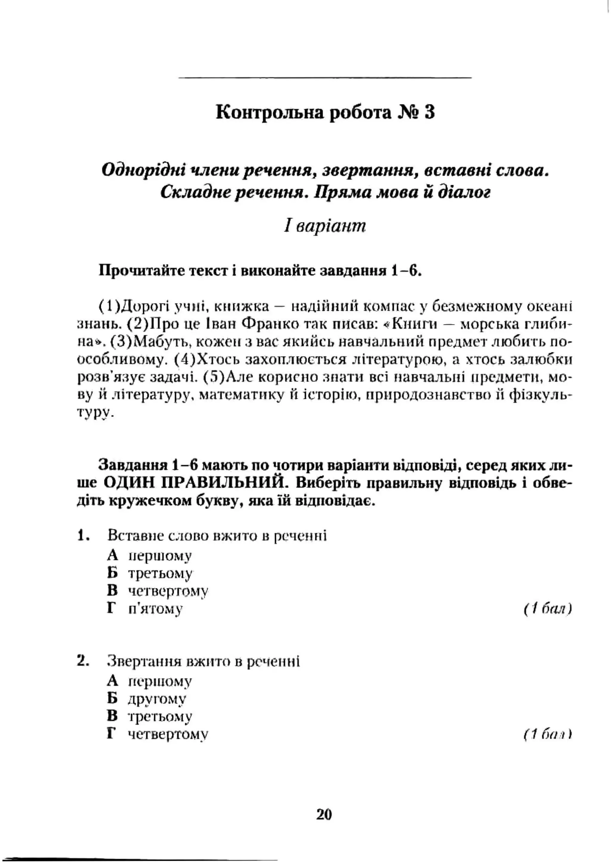 Однорідні члени речення^ звертання, вставні слова.
Складне речення. Пряма мова й діалог
І варіант
Прочитайте текст і виконайте завдання 1-6.
(І)Дорогі учні, кмижка —надінний компас у безмежному океані
знань. (2)Про це Іван Франко так писав: ■«Кннпі —морська глипи-
на». (З)Мабуть, кожен з вас якийсь навчальний предмет любить по-
особливому. (4)Хтось захоплюється літературовд, а хтось залюбки
розв’язує задачі. (5)Але корисно знати всі навчальні предмети, мо­
ву й літературу, математику й історію, природознавство и фізкуль-
туру.
Контрольна робота № З
Завдання 1-6 мають по чотири варіанти відповіді, серед яких ли­
ше ОДИН ПРАВИЛЬНИЙ. Виберіть правильну відповідь і обве­
діть кружечком букву, яка ш відповідає.
1. Вставне слово вжито в реченні
А першому
Б третьому
В четвертому
Г п'ятому ( 1 бал)
2. Звертання вжито в реченні
А першому
Б другому
В третьому
Г четвертому (1 ґю.і )
20
 