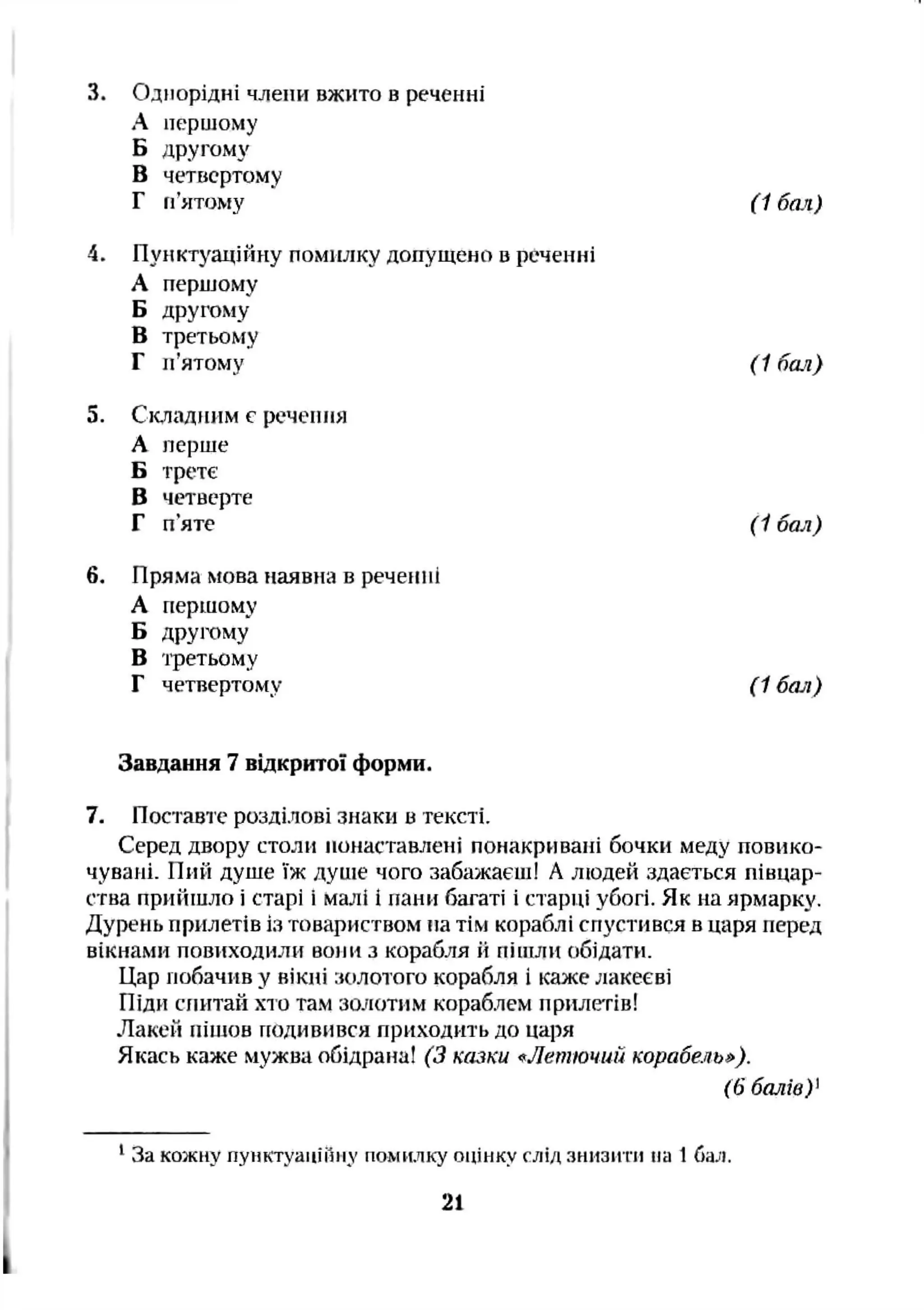 3. Однорідні члени вжїіто в реченні
А першому
Б другому
В четвсртоїлу
Г п’ятому (1 бал)
4. Пунктуаційну помилку допущено в реченні
А першому
Б другому
В третьому
Г п’ятому (1 бал)
5. Складним с речеп іія
А перше
Б третє
В четверте
Г п’яте (1 бал)
6. Пряма мова наявна в реченні
А першому
Б другому
В 'фетьому
Г четвертому (1 бая)
Завдання 7 відкрито! форми.
7. Поставте розділові знаки в тексті.
Серед двору столи понаставлені понакривані бочки меду повико­
чувані. Пий душе їж душе чого забажаєш! А людей здається півцар-
ства прийшло і старі і малі І пани багаті і старці убогі. Як на ярмарку.
Дурень прилетів із товариством па тім кораблі спустився в царя перед
вікнами повіїходили вони з корабля іі піпіли обідати.
Цар побачив у вікні золотого корабля і каже лакеєві
Піди сгиїтай хто там золотим кораблем прилетів!
Лакей пішов подивився приходить до царя
Якась каже мужва обідрана! (З казки «Летючий корабель^).
(6 балів)'
‘ За кожну пунктуаніііііу помилку оцінку слід знизіті на 1ба^і.
21
 