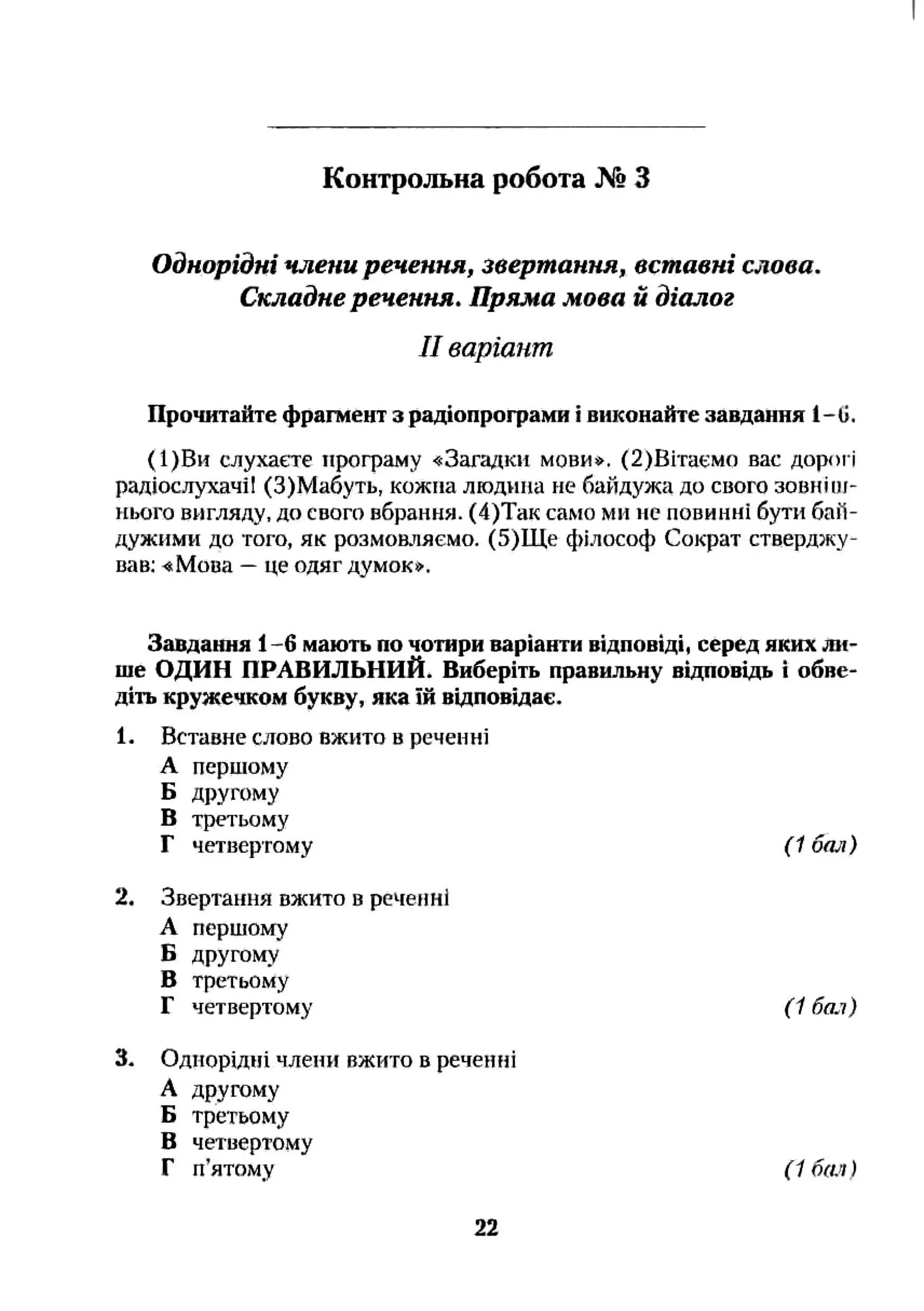 Однорідні члени речення, звертання, вставні слова.
Складне речення. Пряма мова й діалог
II варіант
Прочитайте фрагмент з радіопрограми і виконайте завдання 1-0.
(1)Ви слухаєте програму «Загадки мови*. (2)Вітаемо вас дорогі
радіослухачїі (З)Мабуть, кожна людина не байдужа до свого зовніоі-
нього вигляду, до свого вбрання. (4)Так само ми не повинні бути баїї-
дужими до того, як розмовляємо. (5)Ще філософ Сократ стверджу­
вав; «Мова —це одяг думок*.
Контрольна робота № З
Завдання 1-6 мають по чотири варіанти відповіді, серед яких ли­
ше ОДИН ПРАВИЛЬНИЙ. Виберіть правильну відповідь і обве­
діть кружечком букву, яка їй відповідає.
1, Вставне слово вжито в реченні
А першому
Б другому
В третьому
Г четвертому (1 бал)
2, Звертання вжито в реченні
А першому
Б другому
В третьому
Г четвертому ( 1 баї)
3, Однорідні члени вжито в реченні
А другому
Б третьому
В четвертому
Г п’ятому ( 1 бач )
22
 