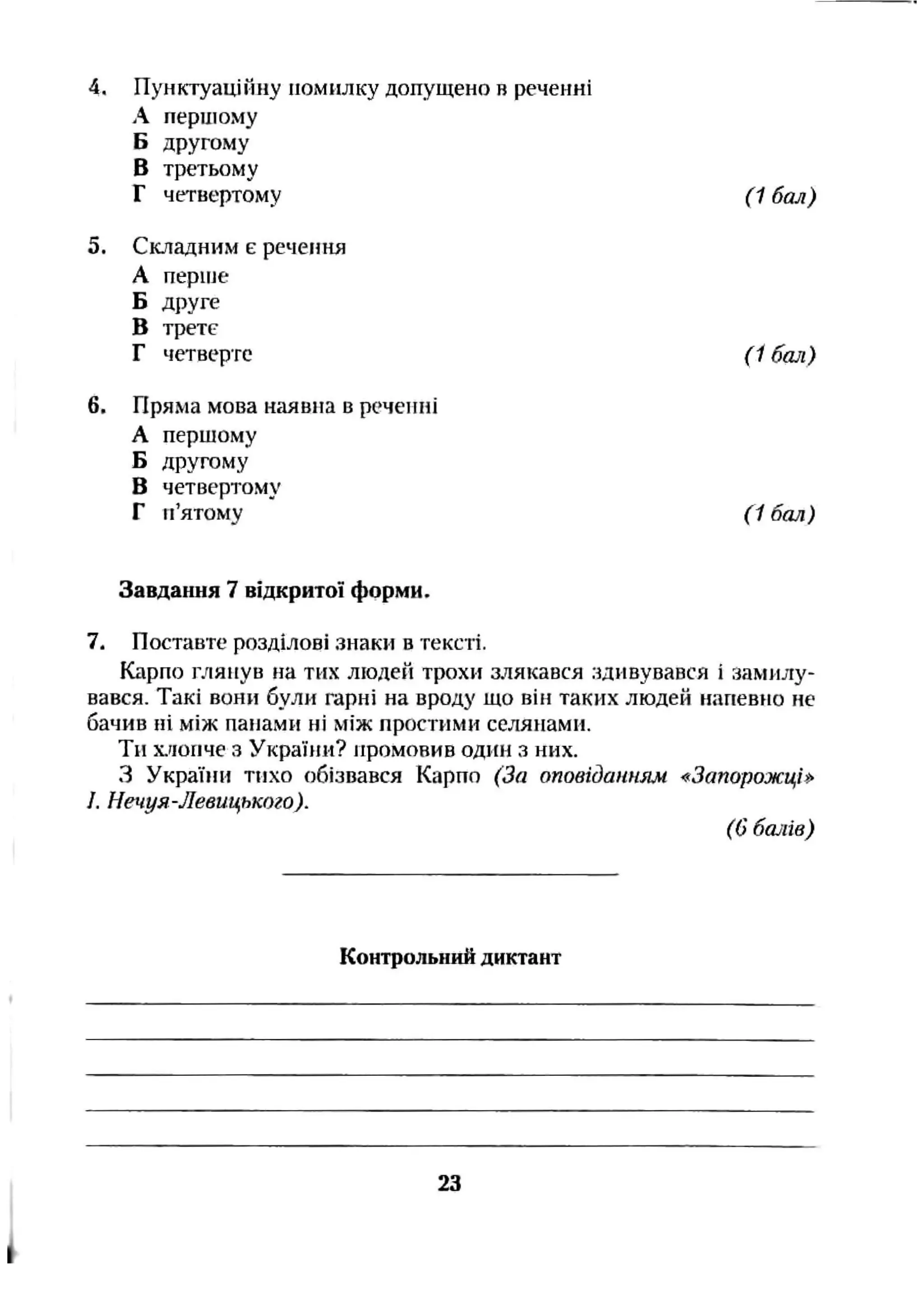 4. Пунктуаційну помилку допущено в реченні
А першому
Б другому
В третьому
Г чггвертому (1 бал)
5. Складним є речення
А періне
Б друге
В трете
Г четверте (1 бал)
6. Пряма мова наявна в реченні
А першому
Б другому
В четвертому
Г п’ятому (1 бал)
Завдання 7 відкритої форми.
7. Поставте розділові знаки в тексті.
Карпо глянув на тих людей трохи мякався г^дивувався і аамилу-
вався. Такі вони були гарні на вроду що він таких людей иапевіїо не
бачив ні між панами ні між простими селянами.
Ти Х.ИОНЧЄз України? промовив одіш з них.
З України тихо обізвався Карпо (За оповіданням -^Запорожціі^
J. Нечуя-Левицького).
(Gбалів)
Контрольний диктант
23
 